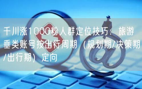 千川涨1000粉人群定位技巧：旅游垂类账号按出行周期（规划期/决策期/出行期）定