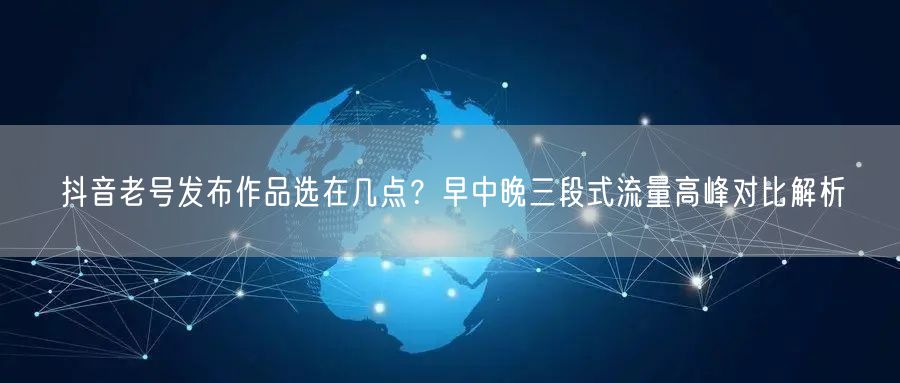 抖音老号发布作品选在几点？早中晚三段式流量高峰对比解析