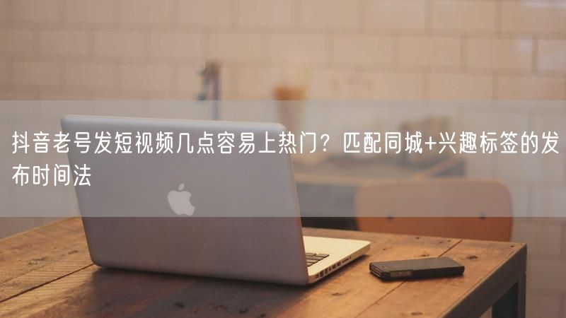 抖音老号发短视频几点容易上热门？匹配同城+兴趣标签的发布时间法